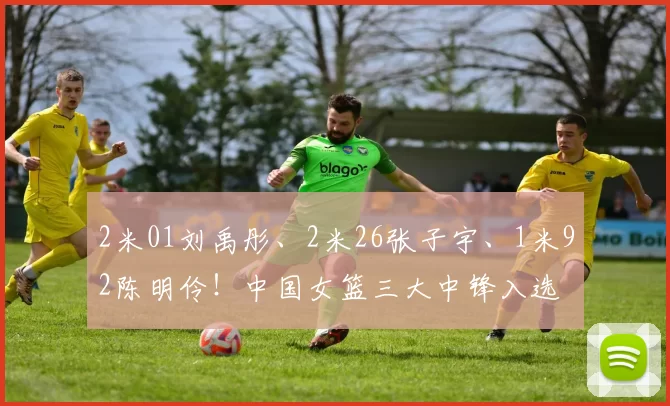 2米01刘禹彤、2米26张子宇、1米92陈明伶！中国女篮三大中锋入选