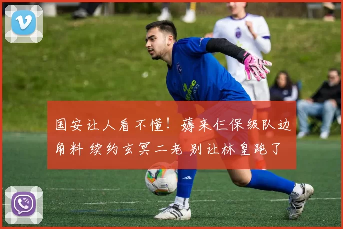 国安让人看不懂！薅来仨保级队边角料 续约玄冥二老 别让林皇跑了