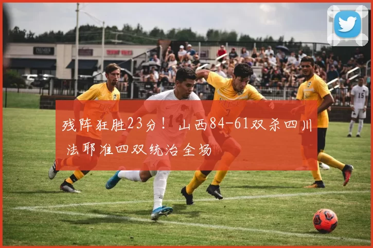 残阵狂胜23分！山西84-61双杀四川 法耶准四双统治全场